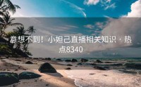 意想不到！小妲己直播相关知识 · 热点8340