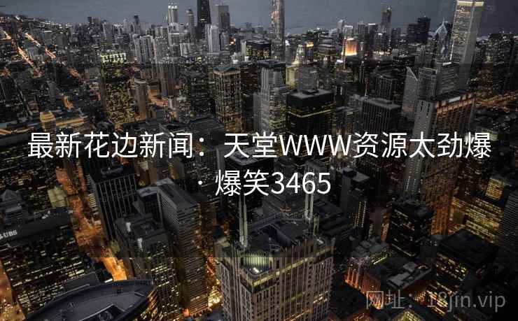 最新花边新闻:天堂WWW资源太劲爆 · 爆笑3465 最新花边新闻:天堂WWW资源太劲爆 · 爆笑3465