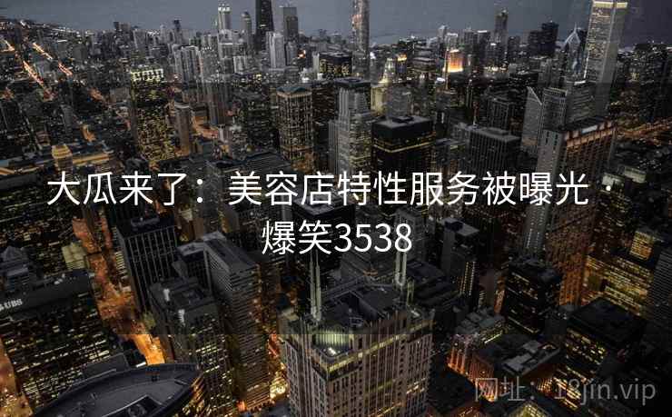 大瓜来了:美容店特性服务被曝光 · 爆笑3538 大瓜来了:美容店特性服务被曝光 · 爆笑3538