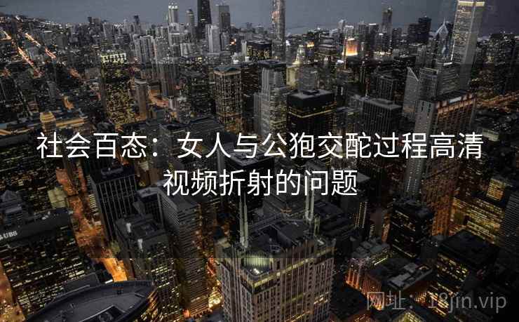 社会百态：女人与公狍交酡过程高清视频折射的问题