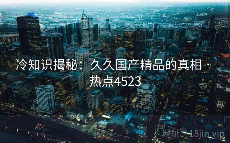 冷知识揭秘：久久国产精品的真相 · 热点4523