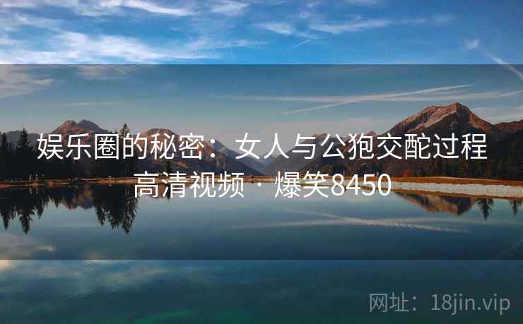 娱乐圈的秘密：女人与公狍交酡过程高清视频 · 爆笑8450