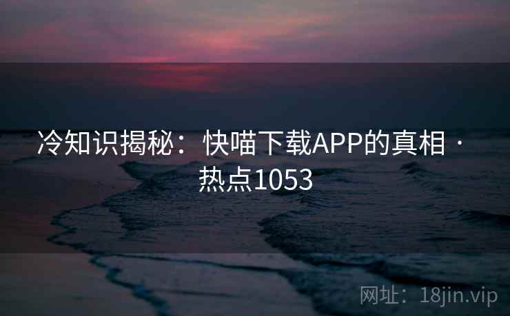 冷知识揭秘：快喵下载APP的真相 · 热点1053